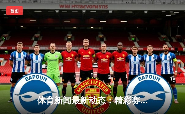 体育新闻最新动态：精彩赛事回顾