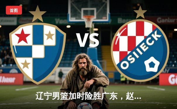 辽宁男篮加时险胜广东，赵继伟33分主导惊天逆转，总决赛悬念再起