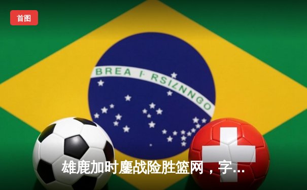 雄鹿加时鏖战险胜篮网，字母哥36+12+5主宰关键时刻