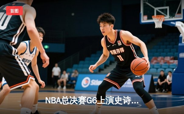 NBA总决赛G6上演史诗逆转，凯尔特人绝境翻盘勇士拖入抢七