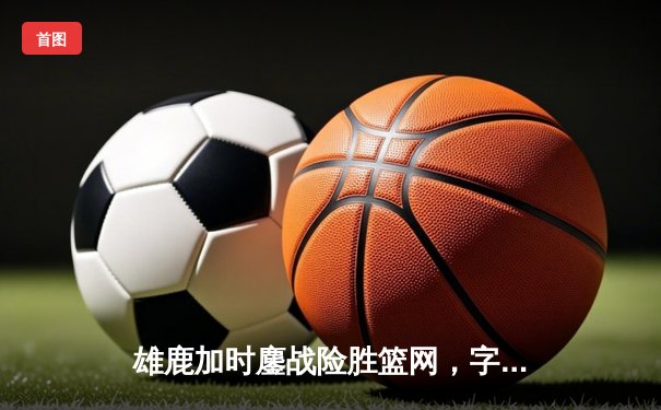 雄鹿加时鏖战险胜篮网，字母哥44分14篮板制霸内线